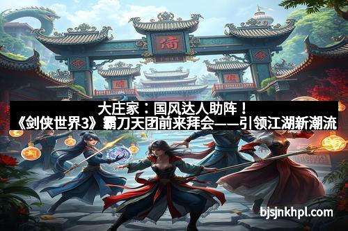 大庄家：国风达人助阵！《剑侠世界3》霸刀天团前来拜会——引领江湖新潮流