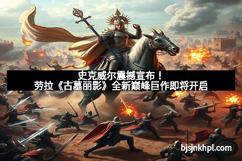 史克威尔震撼宣布！劳拉《古墓丽影》全新巅峰巨作即将开启